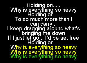 I Holdln Ion .....
Why Is eve . Ing so heavy
Holding on....
To so much more than I
can carry...
I keep dIraggIng around what's
I bringan me down
If I just let qu... I'd be set free
Wh I Holdln Ion.... h
Is eve In so ea
Why is evemhing so heag
Why Is everythmg so heavy