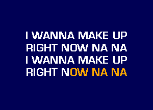 I WANNA MAKE UP
RIGHT NOW NA NA

I WANNA MAKE UP
RIGHT NOW NA NA