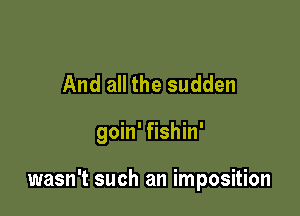 And all the sudden

goin' fishin'

wasn't such an imposition