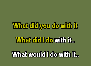 What did you do with it

What did I do with it..
What would I do with it..