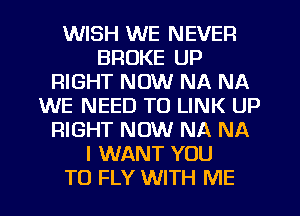 WISH WE NEVER
BROKE UP
RIGHT NOW NA NA
WE NEED TO LINK UP
RIGHT NOW NA NA
I WANT YOU
TO FLY WITH ME