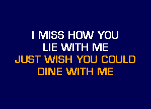 I MISS HOW YOU
LIE WITH ME

JUST WISH YOU COULD
DINE WITH ME