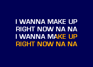 I WANNA MAKE UP
RIGHT NOW NA NA

I WANNA MAKE UP
RIGHT NOW NA NA