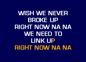 WISH WE NEVER
BROKE UP
RIGHT NOW NA NA

WE NEED TO
LINK UP
RIGHT NOW NA NA