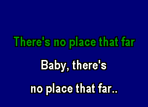 Baby, there's

no place that far..