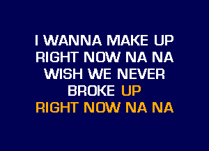 I WANNA MAKE UP
RIGHT NOW NA NA
WISH WE NEVER
BROKE UP
RIGHT NOW NA NA

g