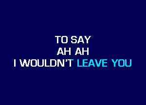 TO SAY
AH AH

l WOULDN'T LEAVE YOU