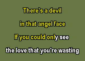There's a devil
in that angel face

If you could only see

the love that you're wasting