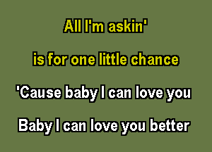 All I'm askin'

is for one little chance

'Cause baby I can love you

Baby I can love you better