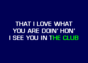 THAT I LOVE WHAT
YOU ARE DOIN' HON'
I SEE YOU IN THE CLUB
