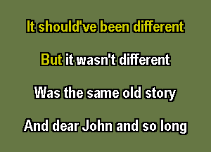 It should've been different
But it wasn't different

Was the same old story

And dear John and so long