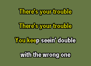 There's your trouble

There's your trouble

You keep seein' double

with the wrong one