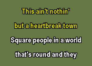 This ain't nothin'
but a heartbreak town

Square people in a world

that's round and they