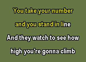 You take your number
and you stand in line

And they watch to see how

high you're gonna climb