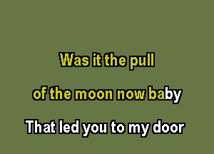 Was it the pull

ofthe moon now baby

That led you to my door
