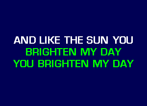 AND LIKE THE SUN YOU
BRIGHTEN MY DAY
YOU BRIGHTEN MY DAY