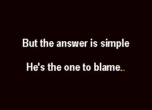 But the answer is simple

He's the one to blame..