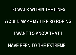 T0 WALK WITHIN THE LINES

WOULD MAKE MY LIFE SO BORING

IWANT TO KNOW THAT I

HAVE BEEN TO THE EXTREME.