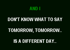 DON'T KNOW WHAT TO SAY

TOMORROW, TOMORROW.

IS A DIFFERENT DAY