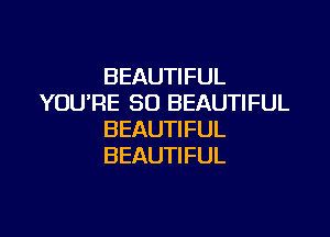BEAUTIFUL
YOU'RE SO BEAUTIFUL

BEAUTIFUL
BEAUTIFUL