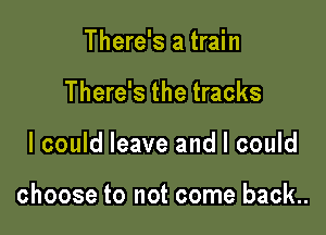 There's a train
There's the tracks

I could leave and I could

choose to not come back..