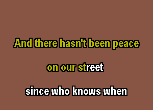 And there hasn't been peace

on our street

since who knows when