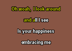 0h woah, I look around

and all I see

Is your happiness

embracing me