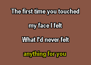 The First time you touched
my face I felt

What I'd never felt

anything for you