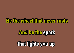 Be the wheel that never rusts

And be the spark

that lights you up