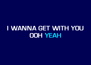 I WANNA GET WITH YOU

00H YEAH