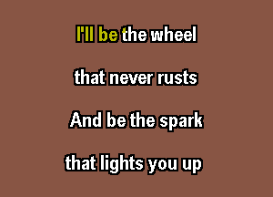 I'll be the wheel
that never rusts

And be the spark

that lights you up