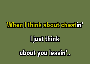 When lthink about cheatin'
ljust think

about you leavin'..