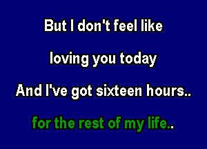 But I don't feel like

loving you today

And I've got sixteen hours..