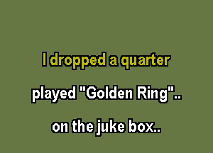ldropped a quarter

played Golden Ring..

on the juke box..