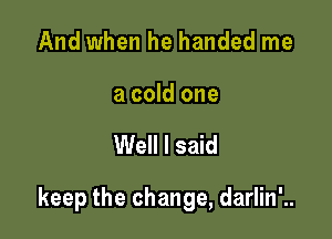 And when he handed me

a cold one

Well I said

keep the change, darlin'..