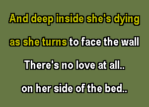 And deep inside she's dying

as she turns to face the wall
There's no love at all..

on her side of the bed..