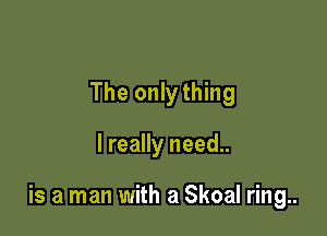 The onlything

I really need..

is a man with a Skoal ring..