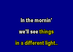 In the mornin'

we'll see things

in a different light..
