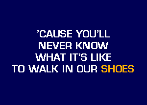 'CAUSE YOU'LL
NEVER KN 0W

WHAT IT'S LIKE
TO WALK IN OUR SHOES