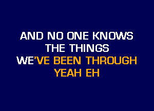 AND NO ONE KNOWS
THE THINGS
WE'VE BEEN THROUGH
YEAH EH