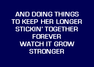 AND DOING THINGS
TO KEEP HEFI LONGER
STICKIN' TOGETHER
FOREVER
WATCH IT GROW
STRONGER