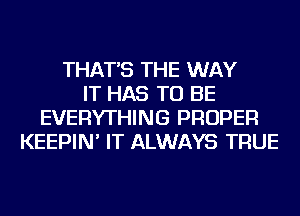 THAT'S THE WAY
IT HAS TO BE
EVERYTHING PROPER
KEEPIN' IT ALWAYS TRUE