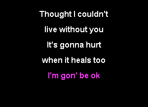 Thoughtl couldn't

live without you

It's gonna hurt
when it heals too

I'm gon' be ok