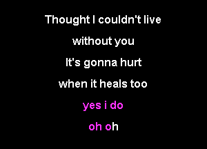 Thought I couldn't live

without you

It's gonna hurt
when it heals too
yes i do
oh oh