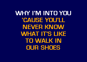 WHY FM INTO YOU
'CAUSE YOU'LL
NEVER KNOW

WHAT IT'S LIKE
TO WALK IN
OUR SHOES