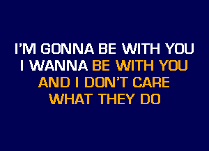 I'M GONNA BE WITH YOU
I WANNA BE WITH YOU
AND I DON'T CARE
WHAT THEY DO