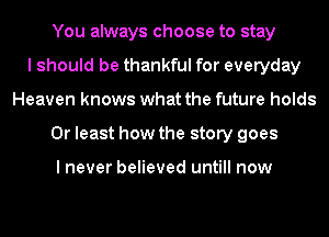 You always choose to stay
I should be thankful for everyday
Heaven knows what the future holds
0r least how the story goes

I never believed untill now