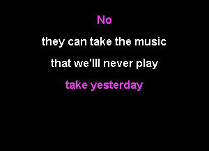 No

they can take the music

that we'll! never play

take yesterday