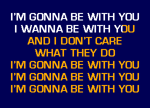 I'M GONNA BE WITH YOU
I WANNA BE WITH YOU
AND I DON'T CARE
WHAT THEY DO
I'M GONNA BE WITH YOU
I'M GONNA BE WITH YOU
I'M GONNA BE WITH YOU