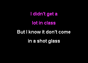 ldidn't get a
lot in class

But I know it don't come

in a shot glass